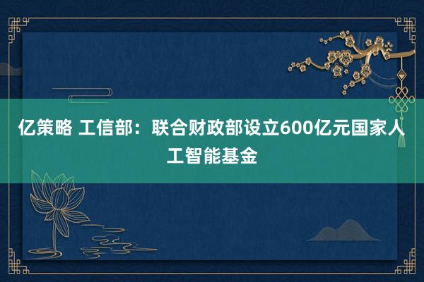 亿策略 工信部：联合财政部设立600亿元国家人工智能基金