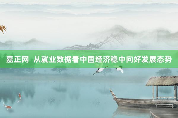 嘉正网  从就业数据看中国经济稳中向好发展态势