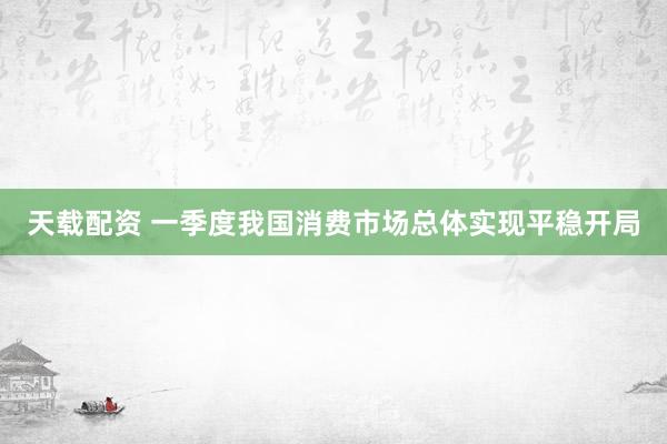 天载配资 一季度我国消费市场总体实现平稳开局