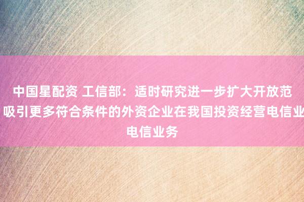 中国星配资 工信部：适时研究进一步扩大开放范围 吸引更多符合条件的外资企业在我国投资经营电信业务
