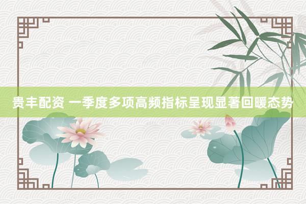 贵丰配资 一季度多项高频指标呈现显著回暖态势