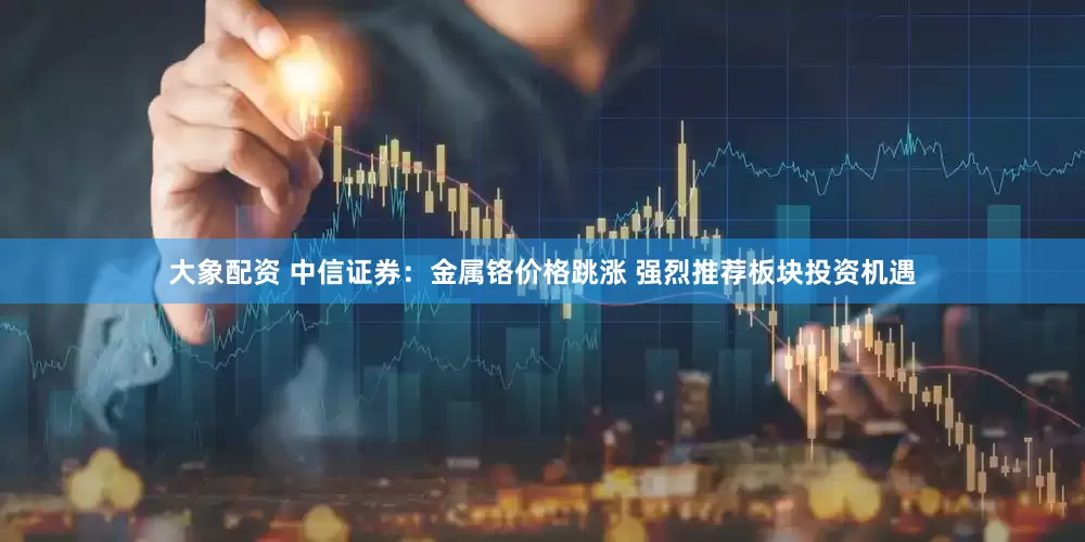 大象配资 中信证券：金属铬价格跳涨 强烈推荐板块投资机遇