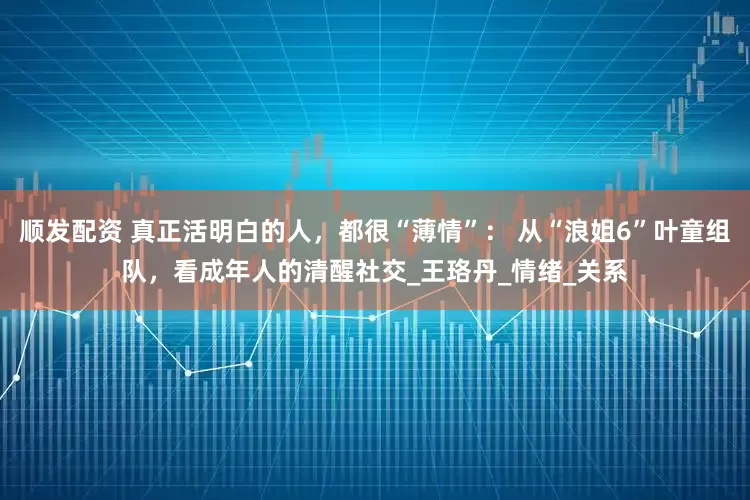 顺发配资 真正活明白的人，都很“薄情”： 从“浪姐6”叶童组队，看成年人的清醒社交_王珞丹_情绪_关系