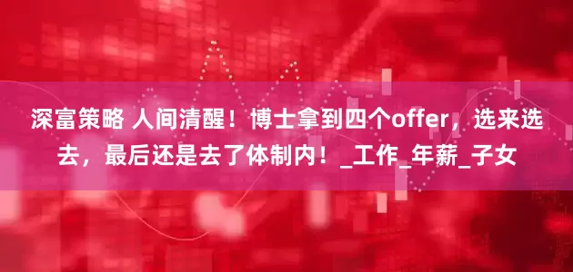 深富策略 人间清醒！博士拿到四个offer，选来选去，最后还是去了体制内！_工作_年薪_子女