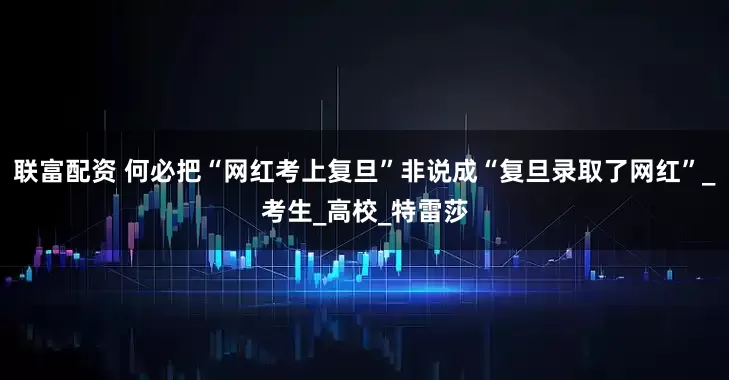 联富配资 何必把“网红考上复旦”非说成“复旦录取了网红”_考生_高校_特雷莎