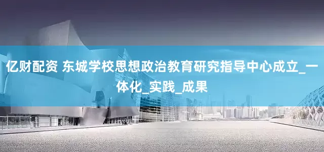亿财配资 东城学校思想政治教育研究指导中心成立_一体化_实践_成果