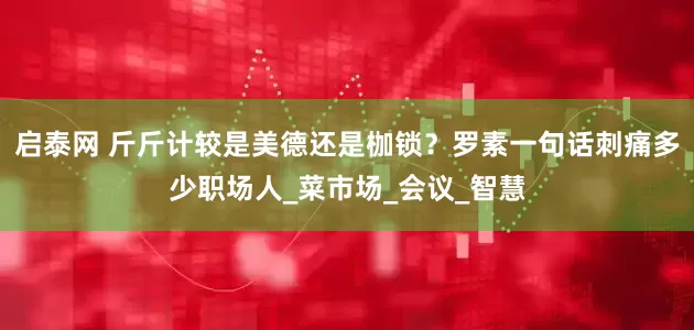 启泰网 斤斤计较是美德还是枷锁？罗素一句话刺痛多少职场人_菜市场_会议_智慧