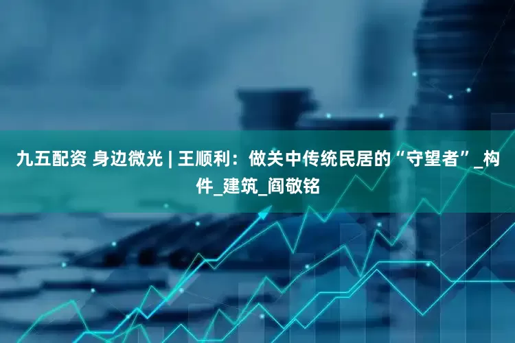九五配资 身边微光 | 王顺利：做关中传统民居的“守望者”_构件_建筑_阎敬铭