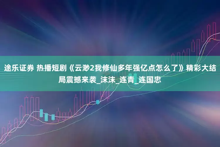 途乐证券 热播短剧《云渺2我修仙多年强亿点怎么了》精彩大结局震撼来袭_沫沫_连青_连国忠
