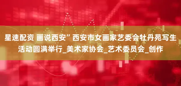 星速配资 画说西安”西安市女画家艺委会牡丹苑写生活动圆满举行_美术家协会_艺术委员会_创作
