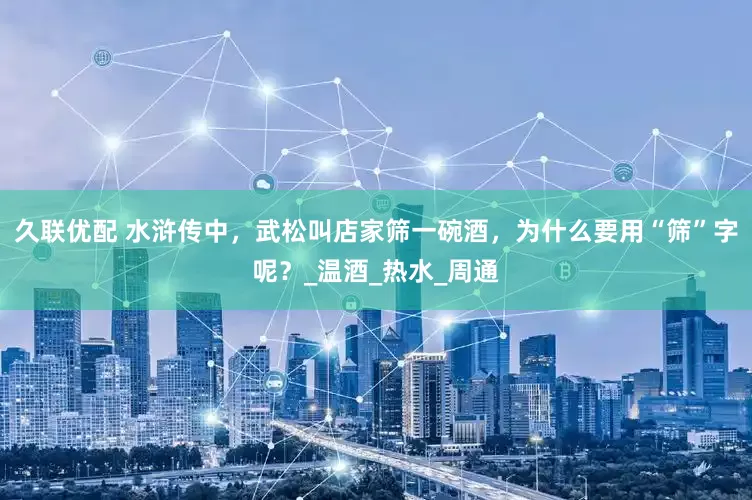 久联优配 水浒传中，武松叫店家筛一碗酒，为什么要用“筛”字呢？_温酒_热水_周通