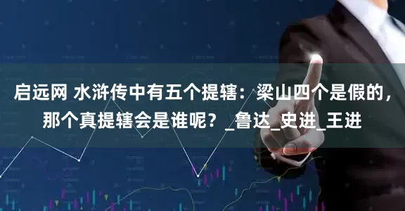 启远网 水浒传中有五个提辖：梁山四个是假的，那个真提辖会是谁呢？_鲁达_史进_王进