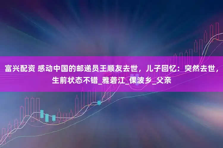富兴配资 感动中国的邮递员王顺友去世，儿子回忆：突然去世，生前状态不错_雅砻江_倮波乡_父亲