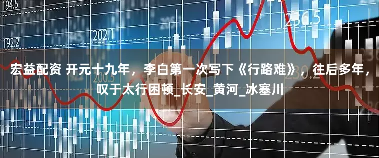 宏益配资 开元十九年，李白第一次写下《行路难》，往后多年，叹于太行困顿_长安_黄河_冰塞川