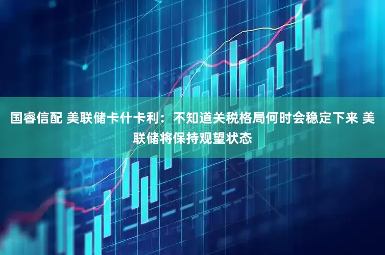 国睿信配 美联储卡什卡利：不知道关税格局何时会稳定下来 美联储将保持观望状态