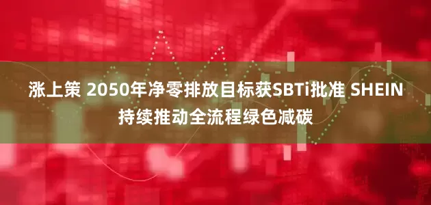 涨上策 2050年净零排放目标获SBTi批准 SHEIN持续推动全流程绿色减碳