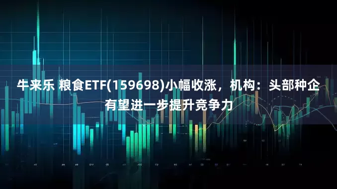 牛来乐 粮食ETF(159698)小幅收涨，机构：头部种企有望进一步提升竞争力