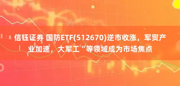 信钰证券 国防ETF(512670)逆市收涨，军贸产业加速，大军工“等领域成为市场焦点