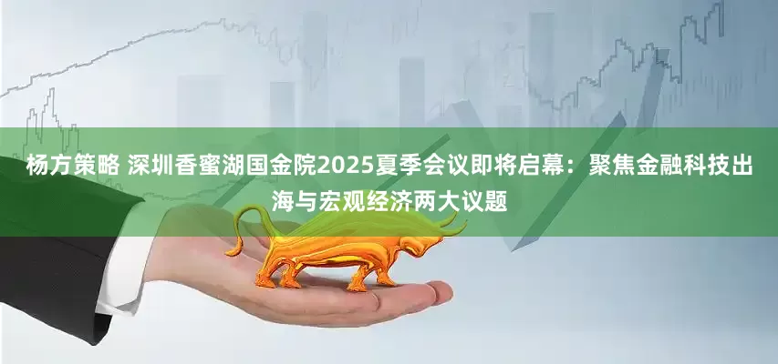 杨方策略 深圳香蜜湖国金院2025夏季会议即将启幕：聚焦金融科技出海与宏观经济两大议题