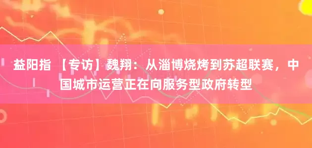 益阳指 【专访】魏翔：从淄博烧烤到苏超联赛，中国城市运营正在向服务型政府转型
