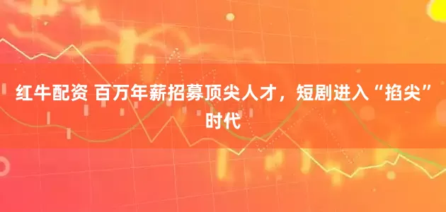 红牛配资 百万年薪招募顶尖人才，短剧进入“掐尖”时代