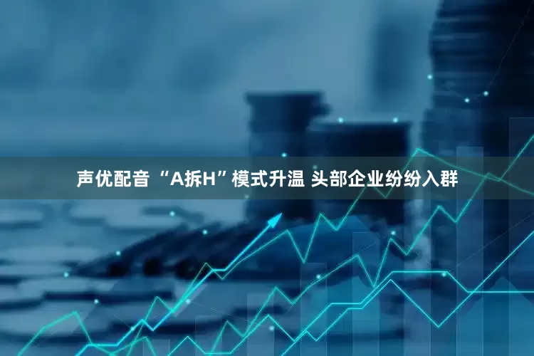 声优配音 “A拆H”模式升温 头部企业纷纷入群