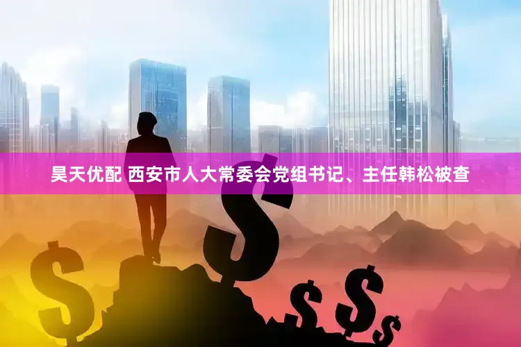 昊天优配 西安市人大常委会党组书记、主任韩松被查