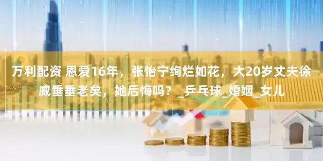 万利配资 恩爱16年，张怡宁绚烂如花，大20岁丈夫徐威垂垂老矣，她后悔吗？_乒乓球_婚姻_女儿
