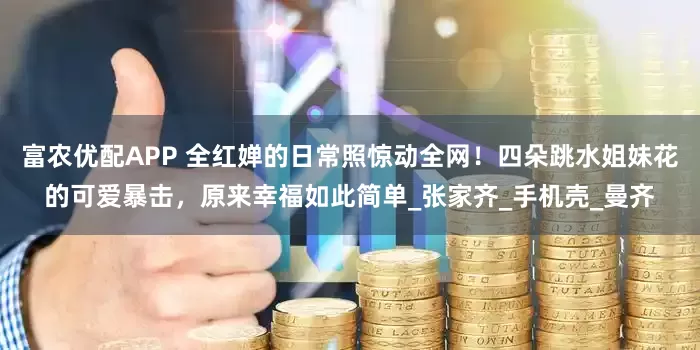 富农优配APP 全红婵的日常照惊动全网！四朵跳水姐妹花的可爱暴击，原来幸福如此简单_张家齐_手机壳_曼齐