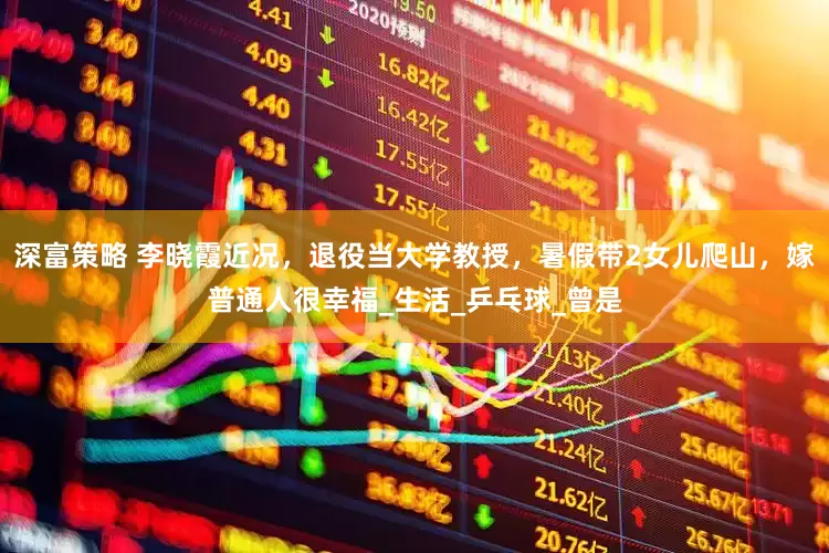 深富策略 李晓霞近况，退役当大学教授，暑假带2女儿爬山，嫁普通人很幸福_生活_乒乓球_曾是