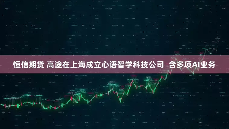 恒信期货 高途在上海成立心语智学科技公司  含多项AI业务