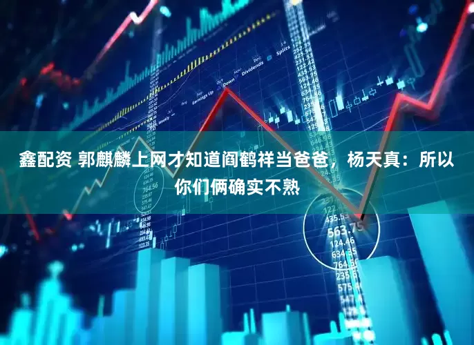 鑫配资 郭麒麟上网才知道阎鹤祥当爸爸，杨天真：所以你们俩确实不熟