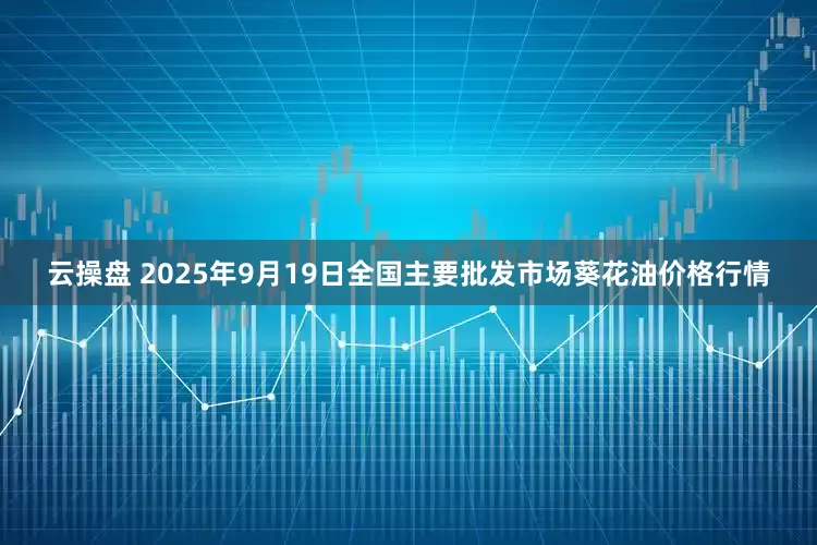 云操盘 2025年9月19日全国主要批发市场葵花油价格行情