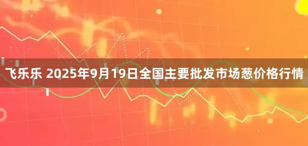 飞乐乐 2025年9月19日全国主要批发市场葱价格行情