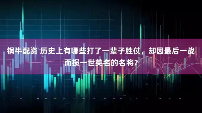 锅牛配资 历史上有哪些打了一辈子胜仗，却因最后一战而损一世英名的名将？